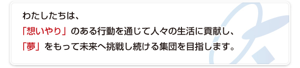 わたしたちは、「想いやり」のある行動を通じて人々の生活に貢献し、「夢」をもって未来へ挑戦し続ける集団を目指します。